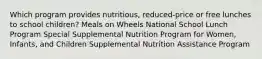 Which program provides nutritious, reduced-price or free lunches to school children? Meals on Wheels National School Lunch Program Special Supplemental Nutrition Program for Women, Infants, and Children Supplemental Nutrition Assistance Program