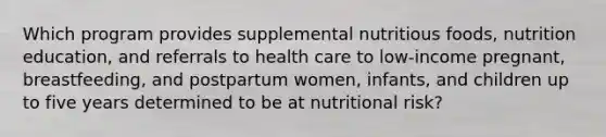 Which program provides supplemental nutritious foods, nutrition education, and referrals to health care to low-income pregnant, breastfeeding, and postpartum women, infants, and children up to five years determined to be at nutritional risk?