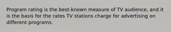 Program rating is the best-known measure of TV audience, and it is the basis for the rates TV stations charge for advertising on different programs.