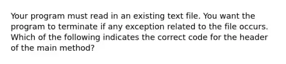 Your program must read in an existing text file. You want the program to terminate if any exception related to the file occurs. Which of the following indicates the correct code for the header of the main method?