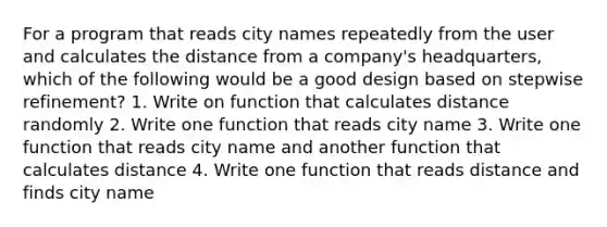 For a program that reads city names repeatedly from the user and calculates the distance from a company's headquarters, which of the following would be a good design based on stepwise refinement? 1. Write on function that calculates distance randomly 2. Write one function that reads city name 3. Write one function that reads city name and another function that calculates distance 4. Write one function that reads distance and finds city name