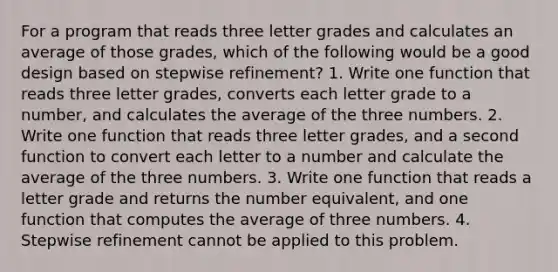 For a program that reads three letter grades and calculates an average of those grades, which of the following would be a good design based on stepwise refinement? 1. Write one function that reads three letter grades, converts each letter grade to a number, and calculates the average of the three numbers. 2. Write one function that reads three letter grades, and a second function to convert each letter to a number and calculate the average of the three numbers. 3. Write one function that reads a letter grade and returns the number equivalent, and one function that computes the average of three numbers. 4. Stepwise refinement cannot be applied to this problem.