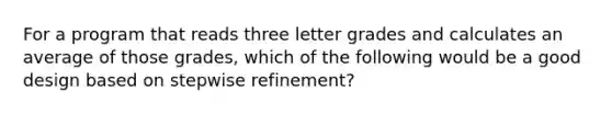 For a program that reads three letter grades and calculates an average of those grades, which of the following would be a good design based on stepwise refinement?