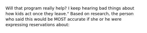 Will that program really help? I keep hearing bad things about how kids act once they leave." Based on research, the person who said this would be MOST accurate if she or he were expressing reservations about: