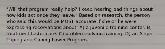 "Will that program really help? I keep hearing bad things about how kids act once they leave." Based on research, the person who said this would be MOST accurate if she or he were expressing reservations about: A) a juvenile training center. B) treatment foster care. C) problem-solving training. D) an Anger Coping and Coping Power Program.