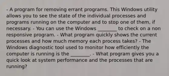 - A program for removing errant programs. This Windows utility allows you to see the state of the individual processes and programs running on the computer and to stop one of them, if necessary. - You can use the Windows ________ to check on a non responsive program. - What program quickly shows the current processes and how much memory each process takes? - The Windows diagnostic tool used to monitor how efficiently the computer is running is the ________. - What program gives you a quick look at system performance and the processes that are running?