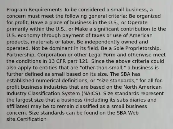 Program Requirements To be considered a small business, a concern must meet the following general criteria: Be organized for-profit. Have a place of business in the U.S., or Operate primarily within the U.S., or Make a significant contribution to the U.S. economy through payment of taxes or use of American products, materials or labor. Be independently owned and operated. Not be dominant in its field. Be a Sole Proprietorship, Partnership, Corporation or other Legal Form and otherwise meet the conditions in 13 CFR part 121. Since the above criteria could also apply to entities that are "other-than-small," a business is further defined as small based on its size. The SBA has established numerical definitions, or "size standards," for all for-profit business industries that are based on the North American Industry Classification System (NAICS). Size standards represent the largest size that a business (including its subsidiaries and affiliates) may be to remain classified as a small business concern. Size standards can be found on the SBA Web site.Certification