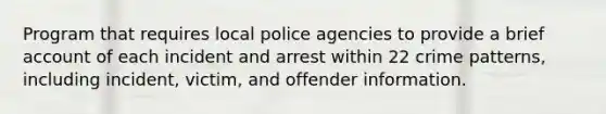 Program that requires local police agencies to provide a brief account of each incident and arrest within 22 crime patterns, including incident, victim, and offender information.