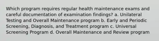 Which program requires regular health maintenance exams and careful documentation of examination findings? a. Unilateral Testing and Overall Maintenance program b. Early and Periodic Screening, Diagnosis, and Treatment program c. Universal Screening Program d. Overall Maintenance and Review program