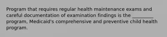 Program that requires regular health maintenance exams and careful documentation of examination findings is the _________ program, Medicaid's comprehensive and preventive child health program.