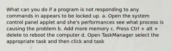 What can you do if a program is not responding to any commands in appears to be locked up. a. Open the system control panel applet and she's performances see what process is causing the problem b. Add more memory c. Press Ctrl + alt + delete to reboot the computer d. Open TaskManager select the appropriate task and then click and task