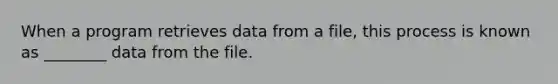 When a program retrieves data from a file, this process is known as ________ data from the file.