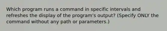 Which program runs a command in specific intervals and refreshes the display of the program's output? (Specify ONLY the command without any path or parameters.)