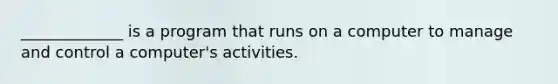 _____________ is a program that runs on a computer to manage and control a computer's activities.