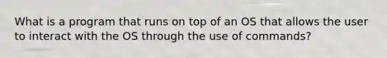 What is a program that runs on top of an OS that allows the user to interact with the OS through the use of commands?