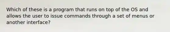 Which of these is a program that runs on top of the OS and allows the user to issue commands through a set of menus or another interface?