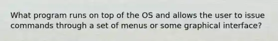 What program runs on top of the OS and allows the user to issue commands through a set of menus or some graphical interface?