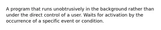 A program that runs unobtrusively in the background rather than under the direct control of a user. Waits for activation by the occurrence of a specific event or condition.