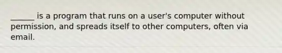 ______ is a program that runs on a user's computer without permission, and spreads itself to other computers, often via email.