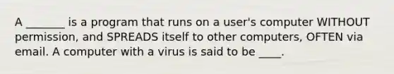 A _______ is a program that runs on a user's computer WITHOUT permission, and SPREADS itself to other computers, OFTEN via email. A computer with a virus is said to be ____.