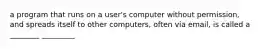 a program that runs on a user's computer without permission, and spreads itself to other computers, often via email, is called a ________ _________