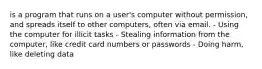 is a program that runs on a user's computer without permission, and spreads itself to other computers, often via email. - Using the computer for illicit tasks - Stealing information from the computer, like credit card numbers or passwords - Doing harm, like deleting data