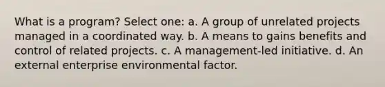 What is a program? Select one: a. A group of unrelated projects managed in a coordinated way. b. A means to gains benefits and control of related projects. c. A management-led initiative. d. An external enterprise environmental factor.