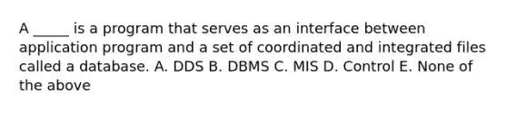 A _____ is a program that serves as an interface between application program and a set of coordinated and integrated files called a database. A. DDS B. DBMS C. MIS D. Control E. None of the above