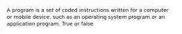 A program is a set of coded instructions written for a computer or mobile device, such as an operating system program or an application program. True or false