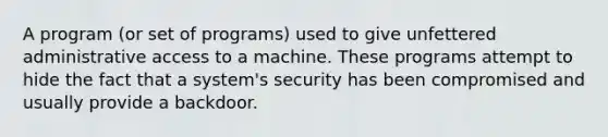 A program (or set of programs) used to give unfettered administrative access to a machine. These programs attempt to hide the fact that a system's security has been compromised and usually provide a backdoor.