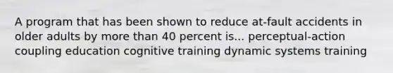 A program that has been shown to reduce at-fault accidents in older adults by more than 40 percent is... perceptual-action coupling education cognitive training dynamic systems training