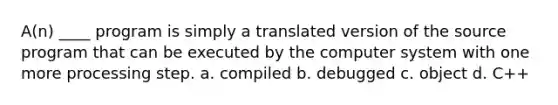 A(n) ____ program is simply a translated version of the source program that can be executed by the computer system with one more processing step. a. compiled b. debugged c. object d. C++