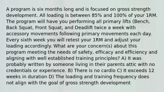 A program is six months long and is focused on gross strength development. All loading is between 85% and 100% of your 1RM. The program will have you performing all primary lifts (Bench, Back Squat, Front Squat, and Deadlift twice a week with accessory movements following primary movements each day. Every sixth week you will retest your 1RM and adjust your loading accordingly. What are your concern(s) about this program meeting the needs of safety, efficacy and efficiency and aligning with well established training principles? A) It was probably written by someone living in their parents attic with no credentials or experience. B) There is no cardio C) It exceeds 12 weeks in duration D) The loading and training frequency does not align with the goal of gross strength development