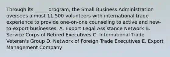 Through its _____ program, the Small Business Administration oversees almost 11,500 volunteers with international trade experience to provide one-on-one counseling to active and new-to-export businesses. A. Export Legal Assistance Network B. Service Corps of Retired Executives C. International Trade Veteran's Group D. Network of Foreign Trade Executives E. Export Management Company