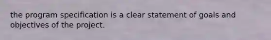 the program specification is a clear statement of goals and objectives of the project.