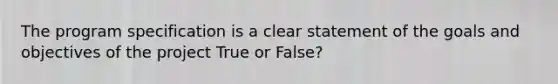 The program specification is a clear statement of the goals and objectives of the project True or False?