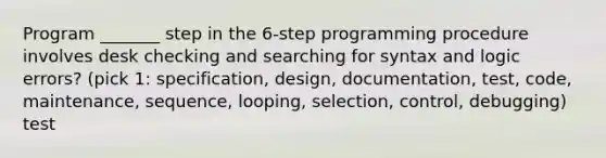 Program _______ step in the 6-step programming procedure involves desk checking and searching for syntax and logic errors? (pick 1: specification, design, documentation, test, code, maintenance, sequence, looping, selection, control, debugging) test