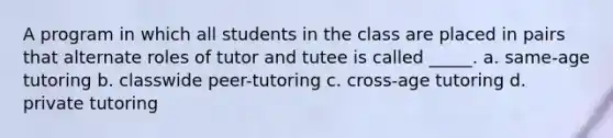 A program in which all students in the class are placed in pairs that alternate roles of tutor and tutee is called _____. a. same-age tutoring b. classwide peer-tutoring c. cross-age tutoring d. private tutoring