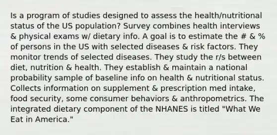 Is a program of studies designed to assess the health/nutritional status of the US population? Survey combines health interviews & physical exams w/ dietary info. A goal is to estimate the # & % of persons in the US with selected diseases & risk factors. They monitor trends of selected diseases. They study the r/s between diet, nutrition & health. They establish & maintain a national probability sample of baseline info on health & nutritional status. Collects information on supplement & prescription med intake, food security, some consumer behaviors & anthropometrics. The integrated dietary component of the NHANES is titled "What We Eat in America."