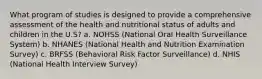 What program of studies is designed to provide a comprehensive assessment of the health and nutritional status of adults and children in the U.S? a. NOHSS (National Oral Health Surveillance System) b. NHANES (National Health and Nutrition Examination Survey) c. BRFSS (Behavioral Risk Factor Surveillance) d. NHIS (National Health Interview Survey)