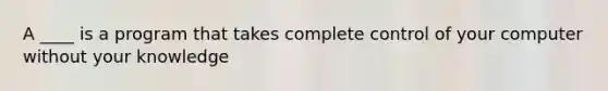 A ____ is a program that takes complete control of your computer without your knowledge