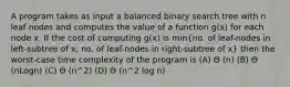 A program takes as input a balanced binary search tree with n leaf nodes and computes the value of a function g(x) for each node x. If the cost of computing g(x) is min(no. of leaf-nodes in left-subtree of x, no. of leaf-nodes in right-subtree of x) then the worst-case time complexity of the program is (A) Θ (n) (B) Θ (nLogn) (C) Θ (n^2) (D) Θ (n^2 log n)