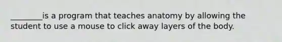 ________is a program that teaches anatomy by allowing the student to use a mouse to click away layers of the body.