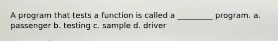 A program that tests a function is called a _________ program. a. passenger b. testing c. sample d. driver