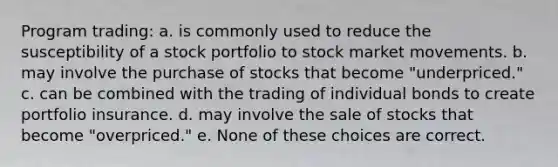 Program trading: a. is commonly used to reduce the susceptibility of a stock portfolio to stock market movements. b. may involve the purchase of stocks that become "underpriced." c. can be combined with the trading of individual bonds to create portfolio insurance. d. may involve the sale of stocks that become "overpriced." e. None of these choices are correct.