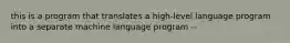 this is a program that translates a high-level language program into a separate machine language program --