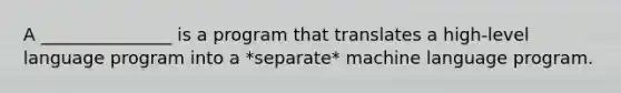 A _______________ is a program that translates a high-level language program into a *separate* machine language program.