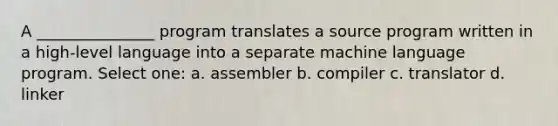 A _______________ program translates a source program written in a high-level language into a separate machine language program. Select one: a. assembler b. compiler c. translator d. linker