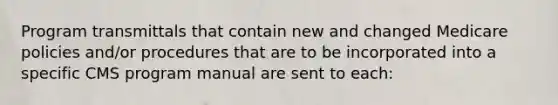 Program transmittals that contain new and changed Medicare policies and/or procedures that are to be incorporated into a specific CMS program manual are sent to each: