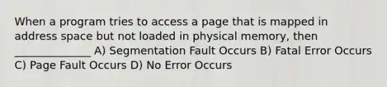 When a program tries to access a page that is mapped in address space but not loaded in physical memory, then ______________ A) Segmentation Fault Occurs B) Fatal Error Occurs C) Page Fault Occurs D) No Error Occurs